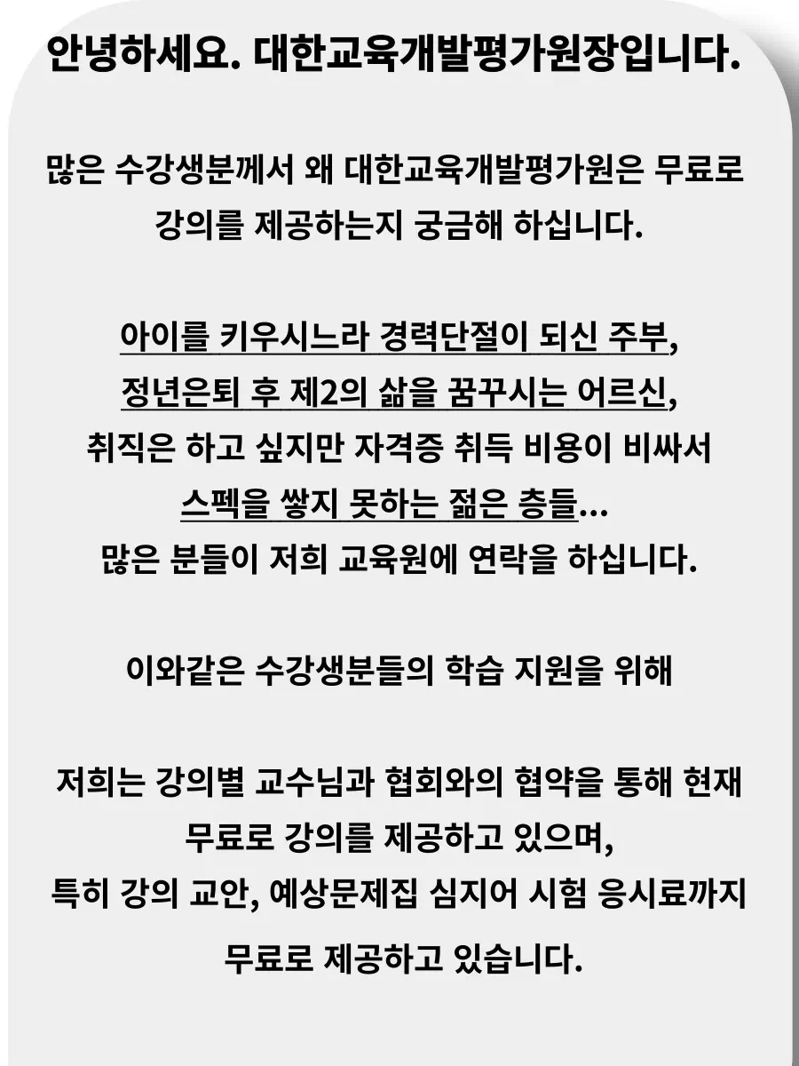 안녕하세요. 대한교육개발평가원장입니다.   많은 수강생분께서 왜 대한교육개발평가원은 무료로  강의를 제공하는지 궁금해 하십니다.  아이를 키우시느라 경력단절이 되신 주부,  정년은퇴 후 제2의 삶을 꿈꾸시는 어르신,  취직은 하고 싶지만 자격증 취득 비용이 비싸서 스펙을 쌓지 못하는 젊은 층들...  많은 분들이 저희 교육원에 연락을 하십니다.  이와같은 수강생분들의 학습 지원을 위해  저희는 강의별 교수님과 협회와의 협약을 통해 현재  무료로 강의를 제공하고 있으며,  특히 강의 교안, 예상문제집 심지어 시험 응시료까지  무료로 제공하고 있습니다.   그렇다고 절대 강의의 질이  떨어지지 않는다고 자부합니다.   다른 유료강의 이상의 강의 퀄리티를 자부하고 있으며, 실제로 수강생분들께서 자격증 취득 후 자부심을 갖을 수 있도록 지원하고 있습니다.  언제까지 저희가 무료강의를 유지할 수 있을지 모르겟으나, 수강생 여러분의 성원으로 최선을 다해 교육지원하도록 하겠습니다.    저희는 수강생 여러분의 열정을 응원합니다!